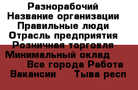 Разнорабочий › Название организации ­ Правильные люди › Отрасль предприятия ­ Розничная торговля › Минимальный оклад ­ 30 000 - Все города Работа » Вакансии   . Тыва респ.